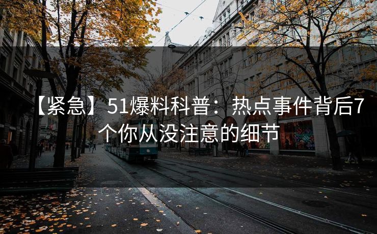 【紧急】51爆料科普：热点事件背后7个你从没注意的细节
