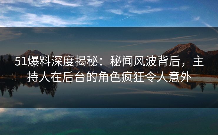 51爆料深度揭秘：秘闻风波背后，主持人在后台的角色疯狂令人意外