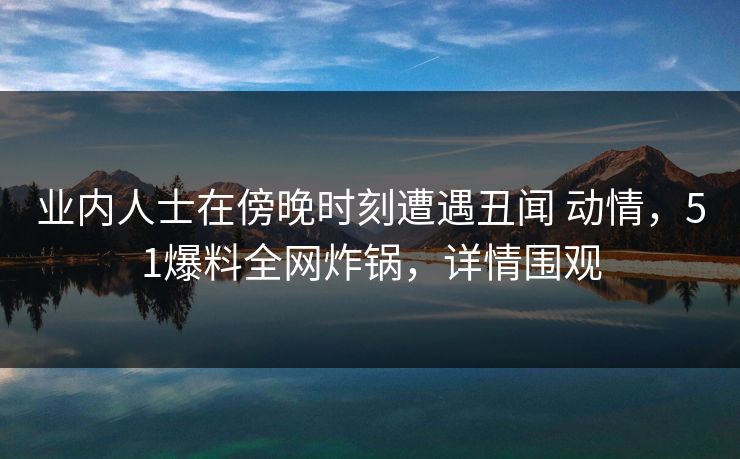 业内人士在傍晚时刻遭遇丑闻 动情，51爆料全网炸锅，详情围观