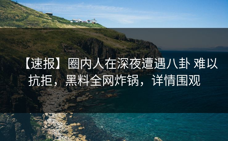 【速报】圈内人在深夜遭遇八卦 难以抗拒，黑料全网炸锅，详情围观