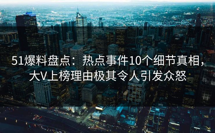 51爆料盘点：热点事件10个细节真相，大V上榜理由极其令人引发众怒