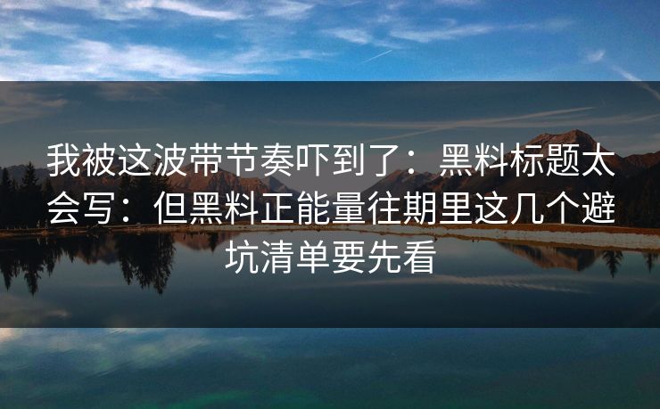 我被这波带节奏吓到了：黑料标题太会写：但黑料正能量往期里这几个避坑清单要先看
