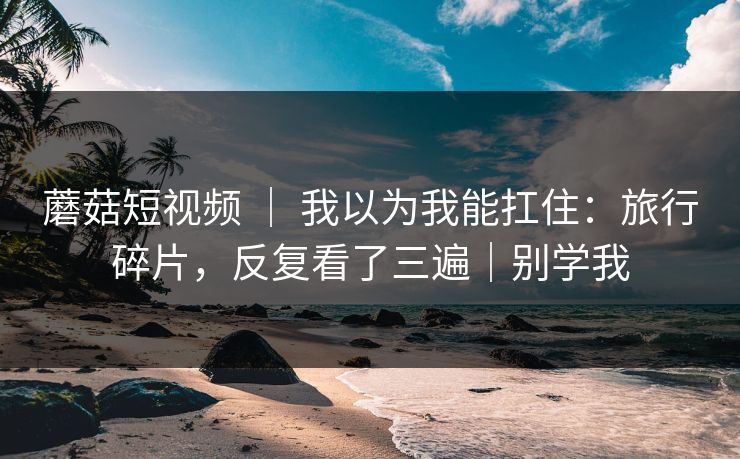 蘑菇短视频 ｜ 我以为我能扛住：旅行碎片，反复看了三遍｜别学我