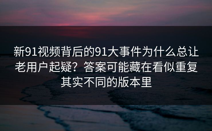 新91视频背后的91大事件为什么总让老用户起疑？答案可能藏在看似重复其实不同的版本里