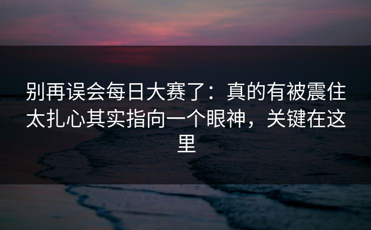 别再误会每日大赛了：真的有被震住太扎心其实指向一个眼神，关键在这里