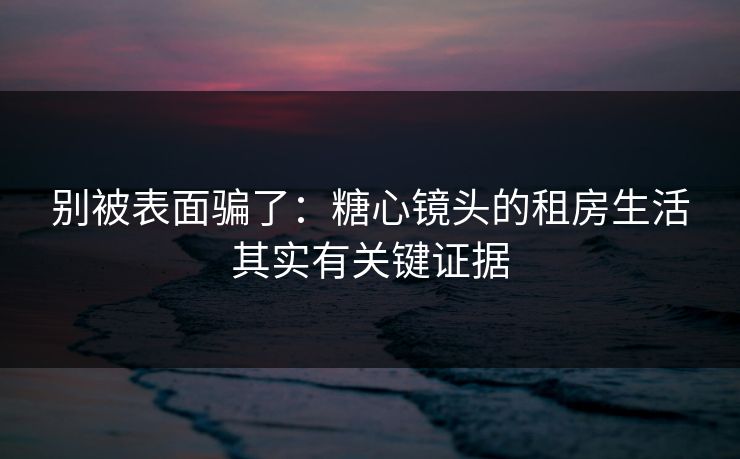 别被表面骗了：糖心镜头的租房生活其实有关键证据