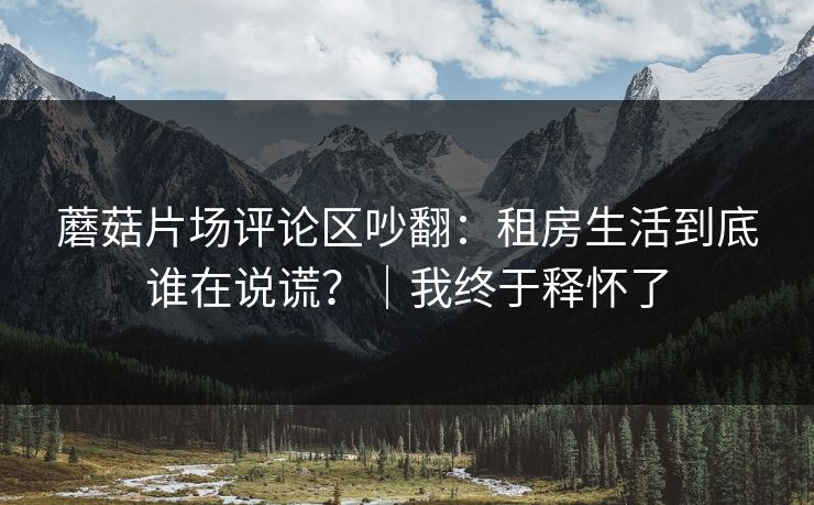 蘑菇片场评论区吵翻：租房生活到底谁在说谎？｜我终于释怀了