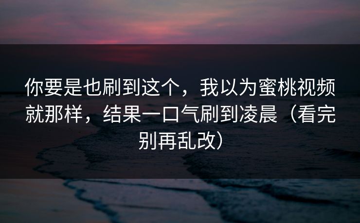 你要是也刷到这个，我以为蜜桃视频就那样，结果一口气刷到凌晨（看完别再乱改）