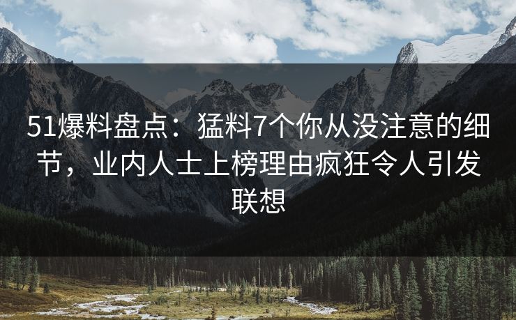 51爆料盘点：猛料7个你从没注意的细节，业内人士上榜理由疯狂令人引发联想