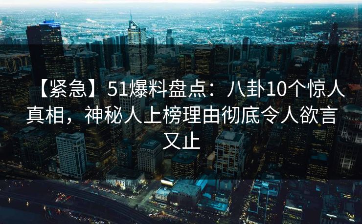 【紧急】51爆料盘点：八卦10个惊人真相，神秘人上榜理由彻底令人欲言又止