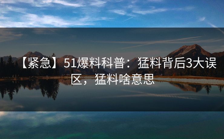 【紧急】51爆料科普：猛料背后3大误区，猛料啥意思