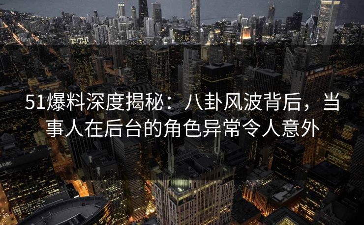 51爆料深度揭秘：八卦风波背后，当事人在后台的角色异常令人意外