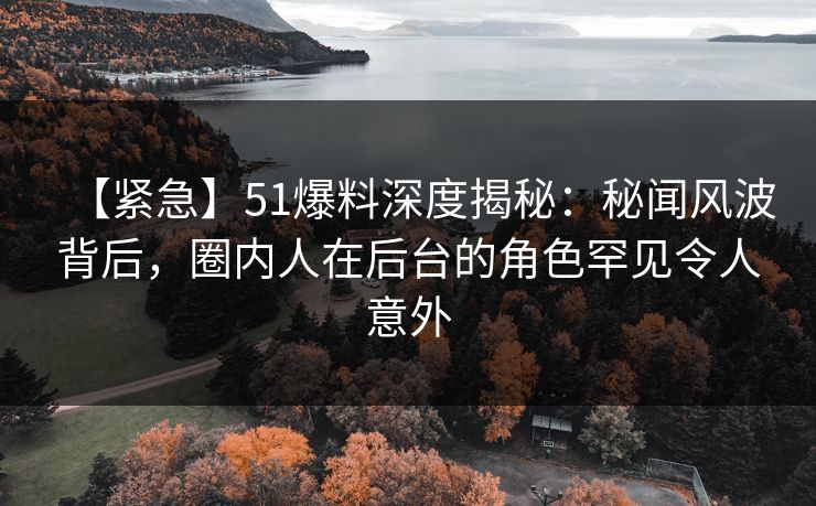 【紧急】51爆料深度揭秘：秘闻风波背后，圈内人在后台的角色罕见令人意外