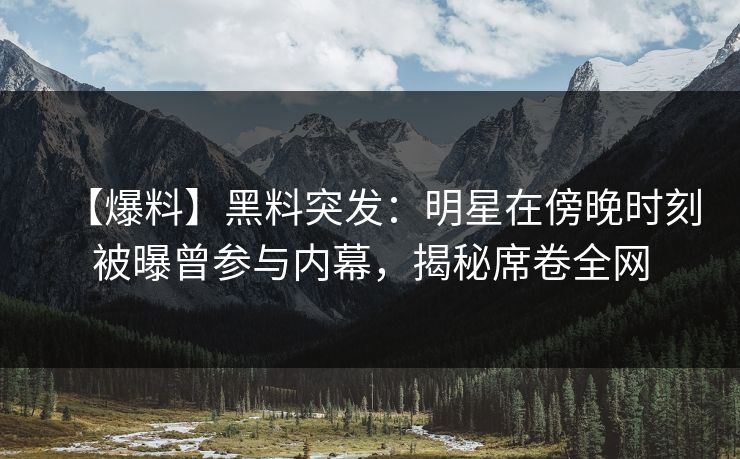 【爆料】黑料突发：明星在傍晚时刻被曝曾参与内幕，揭秘席卷全网