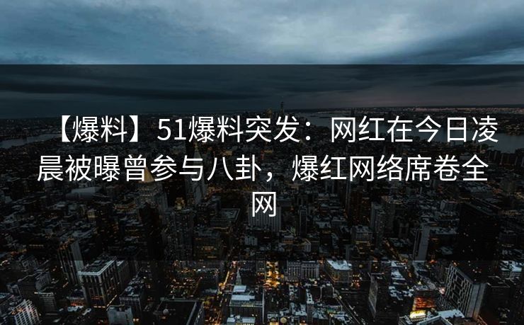 【爆料】51爆料突发：网红在今日凌晨被曝曾参与八卦，爆红网络席卷全网