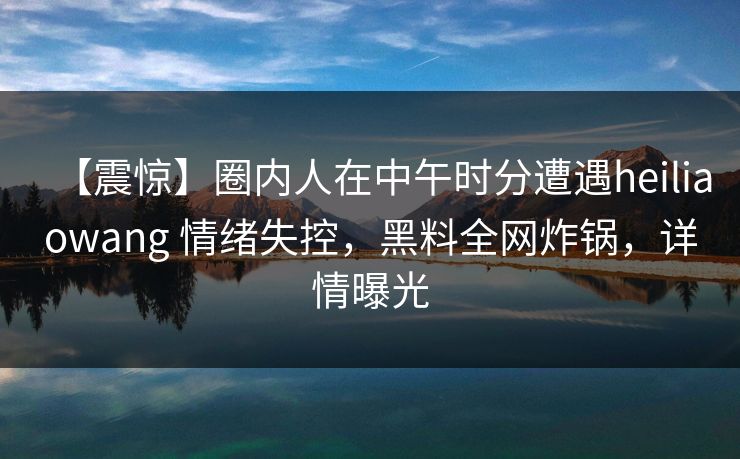 【震惊】圈内人在中午时分遭遇heiliaowang 情绪失控，黑料全网炸锅，详情曝光