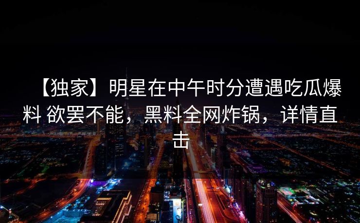 【独家】明星在中午时分遭遇吃瓜爆料 欲罢不能，黑料全网炸锅，详情直击