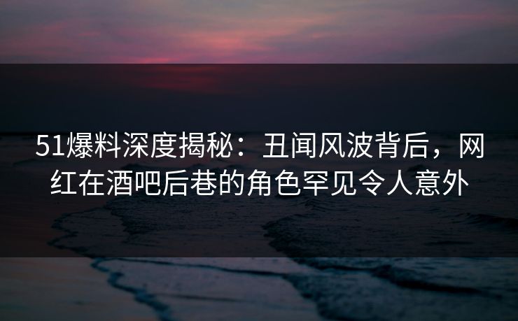 51爆料深度揭秘：丑闻风波背后，网红在酒吧后巷的角色罕见令人意外