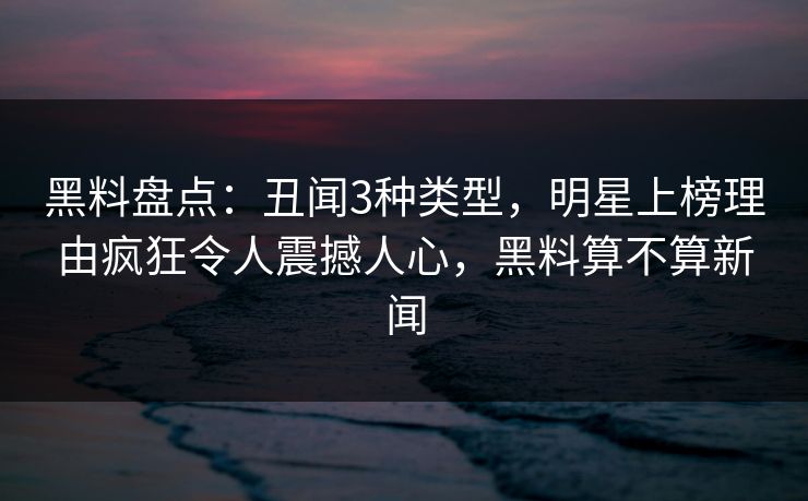 黑料盘点：丑闻3种类型，明星上榜理由疯狂令人震撼人心，黑料算不算新闻