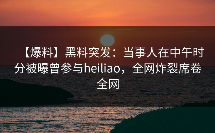 【爆料】黑料突发：当事人在中午时分被曝曾参与heiliao，全网炸裂席卷全网