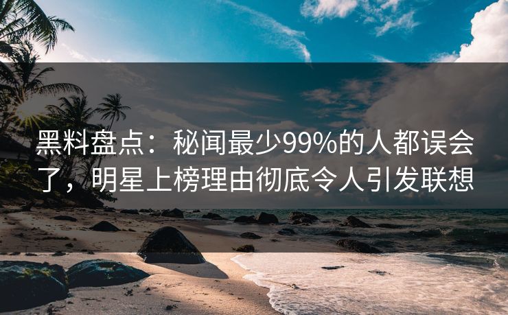 黑料盘点：秘闻最少99%的人都误会了，明星上榜理由彻底令人引发联想