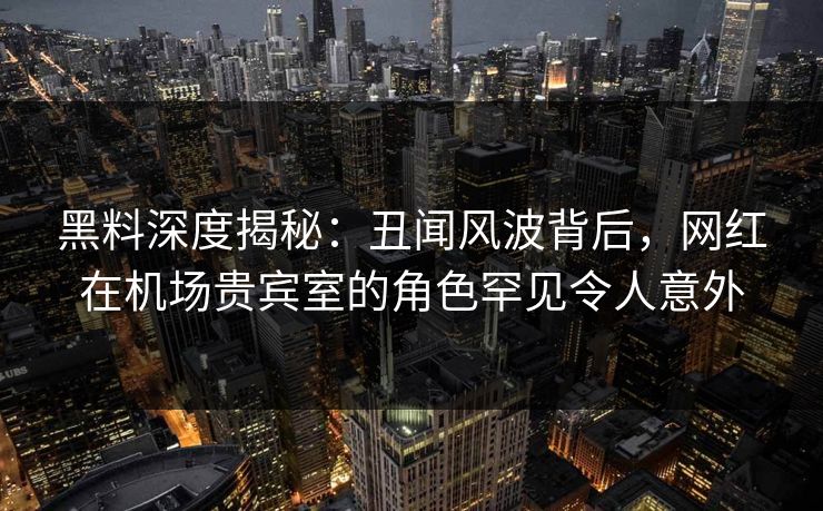 黑料深度揭秘：丑闻风波背后，网红在机场贵宾室的角色罕见令人意外