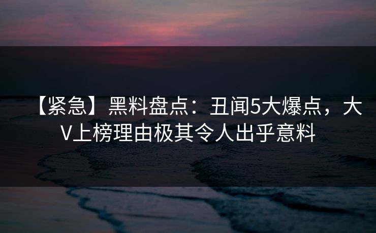 【紧急】黑料盘点：丑闻5大爆点，大V上榜理由极其令人出乎意料