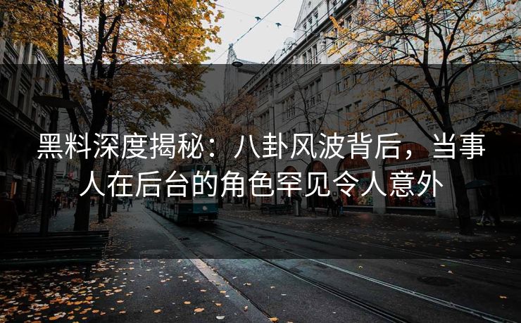 黑料深度揭秘：八卦风波背后，当事人在后台的角色罕见令人意外