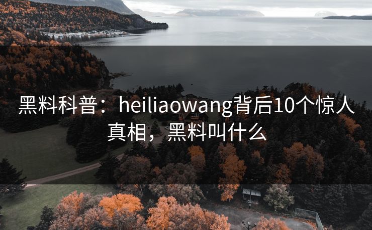 黑料科普：heiliaowang背后10个惊人真相，黑料叫什么