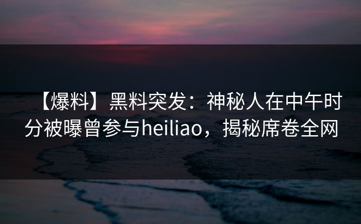 【爆料】黑料突发：神秘人在中午时分被曝曾参与heiliao，揭秘席卷全网