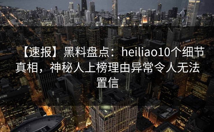 【速报】黑料盘点：heiliao10个细节真相，神秘人上榜理由异常令人无法置信