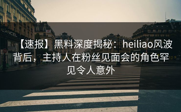 【速报】黑料深度揭秘：heiliao风波背后，主持人在粉丝见面会的角色罕见令人意外