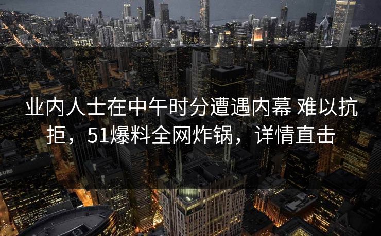 业内人士在中午时分遭遇内幕 难以抗拒，51爆料全网炸锅，详情直击