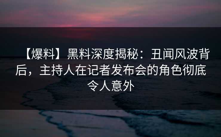 【爆料】黑料深度揭秘：丑闻风波背后，主持人在记者发布会的角色彻底令人意外
