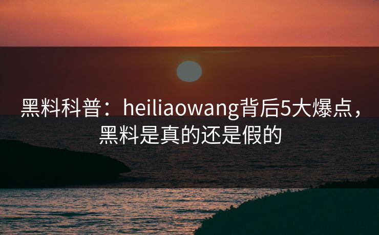 黑料科普：heiliaowang背后5大爆点，黑料是真的还是假的
