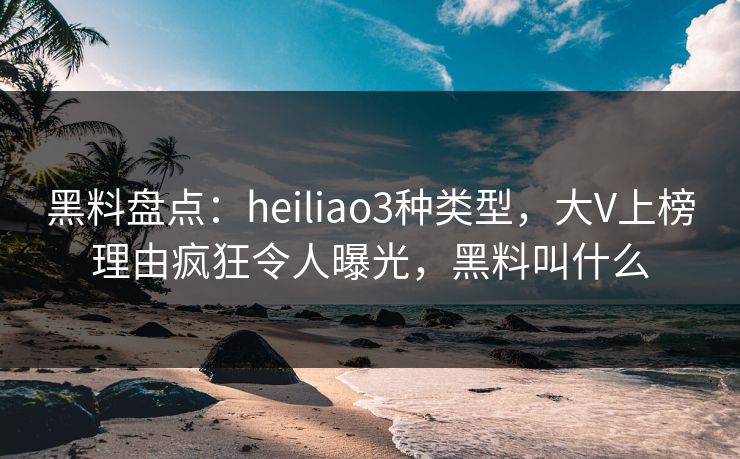 黑料盘点：heiliao3种类型，大V上榜理由疯狂令人曝光，黑料叫什么