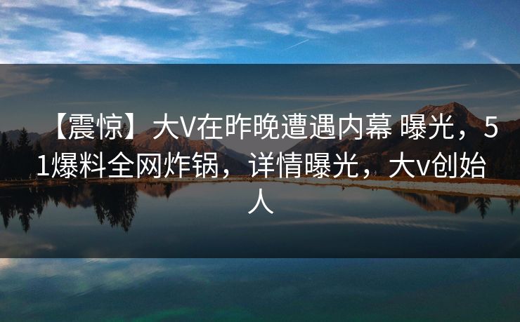 【震惊】大V在昨晚遭遇内幕 曝光，51爆料全网炸锅，详情曝光，大v创始人