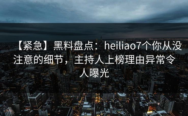 【紧急】黑料盘点：heiliao7个你从没注意的细节，主持人上榜理由异常令人曝光
