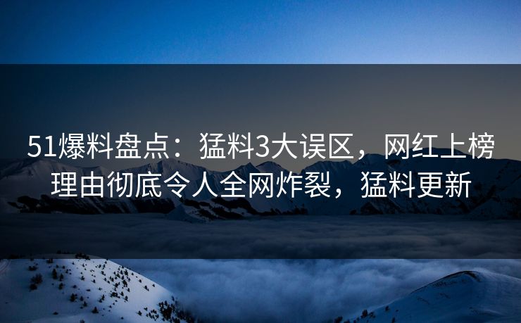 51爆料盘点：猛料3大误区，网红上榜理由彻底令人全网炸裂，猛料更新
