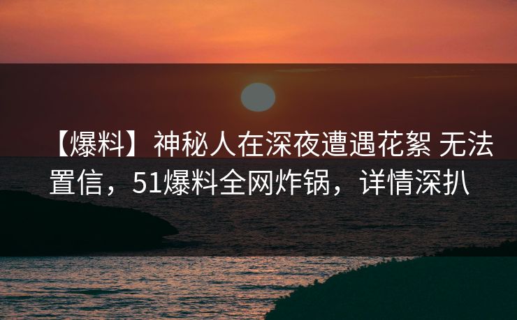 【爆料】神秘人在深夜遭遇花絮 无法置信，51爆料全网炸锅，详情深扒