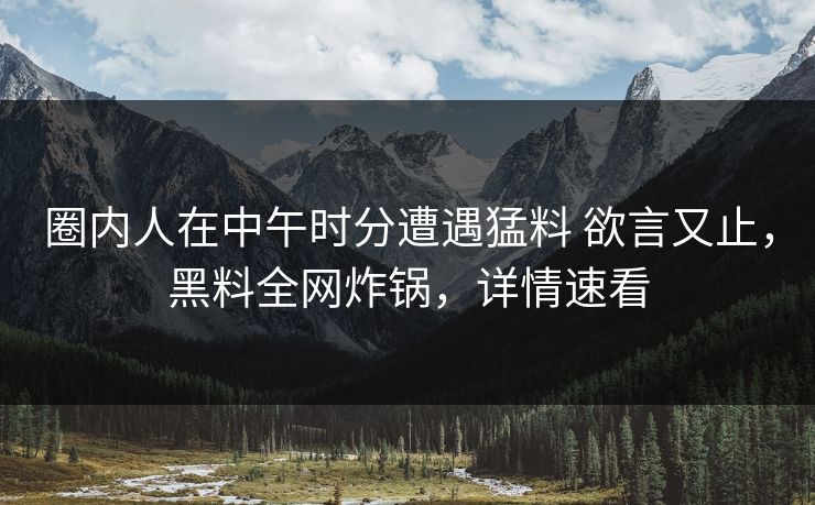圈内人在中午时分遭遇猛料 欲言又止，黑料全网炸锅，详情速看