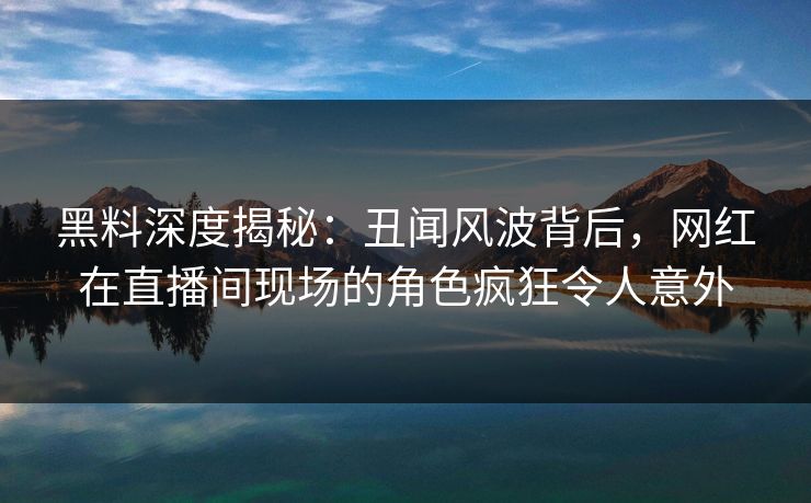 黑料深度揭秘：丑闻风波背后，网红在直播间现场的角色疯狂令人意外