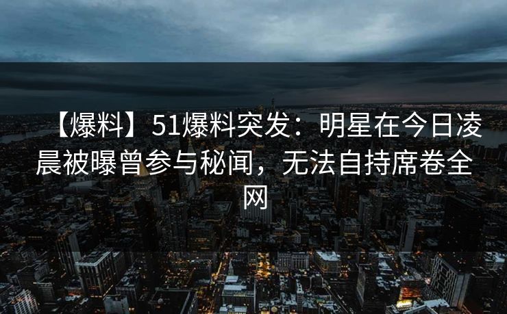 【爆料】51爆料突发：明星在今日凌晨被曝曾参与秘闻，无法自持席卷全网
