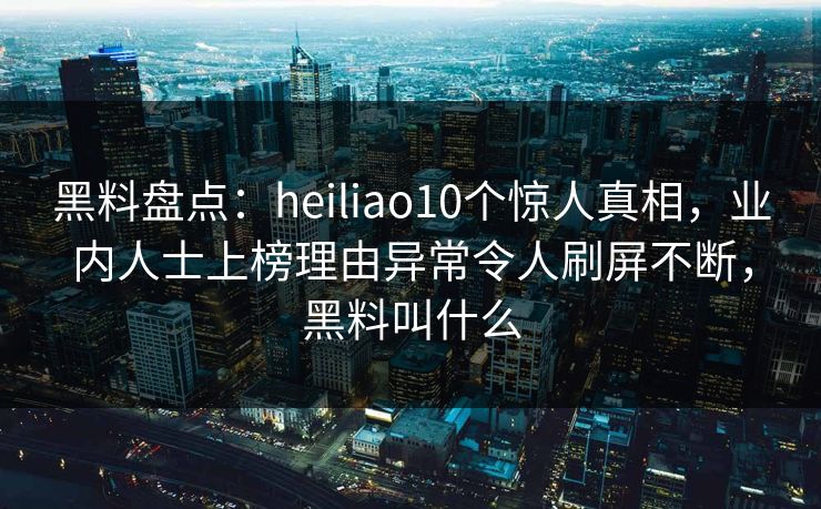黑料盘点：heiliao10个惊人真相，业内人士上榜理由异常令人刷屏不断，黑料叫什么