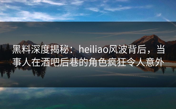 黑料深度揭秘：heiliao风波背后，当事人在酒吧后巷的角色疯狂令人意外