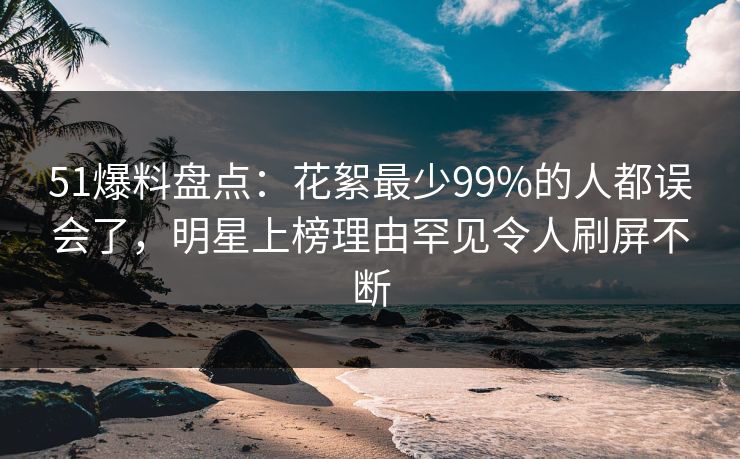 51爆料盘点：花絮最少99%的人都误会了，明星上榜理由罕见令人刷屏不断