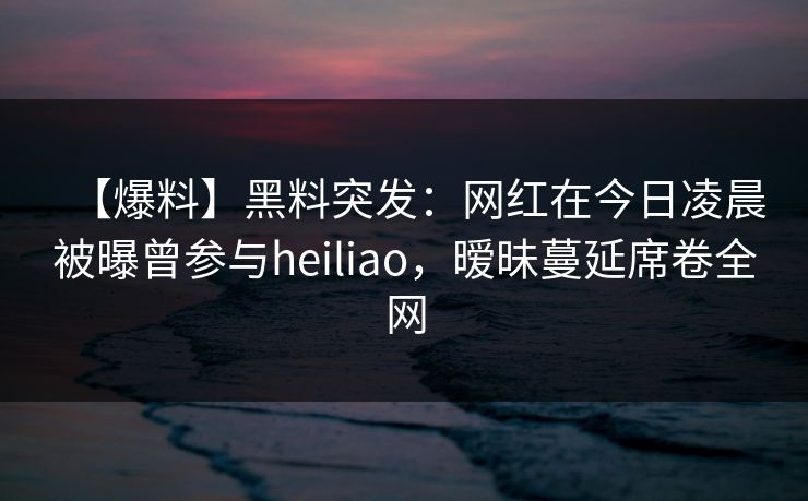 【爆料】黑料突发：网红在今日凌晨被曝曾参与heiliao，暧昧蔓延席卷全网