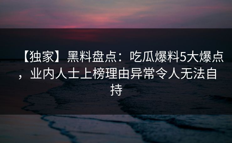 【独家】黑料盘点：吃瓜爆料5大爆点，业内人士上榜理由异常令人无法自持