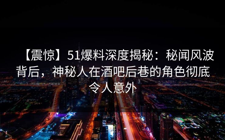【震惊】51爆料深度揭秘：秘闻风波背后，神秘人在酒吧后巷的角色彻底令人意外