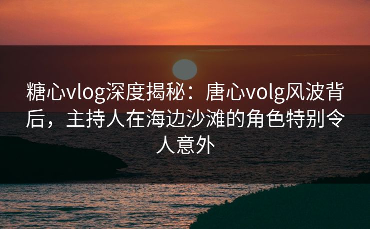 糖心vlog深度揭秘：唐心volg风波背后，主持人在海边沙滩的角色特别令人意外